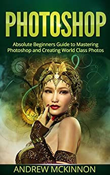 PHOTOSHOP: Absolute Beginners Guide To Mastering Photoshop And Creating World Class Photos